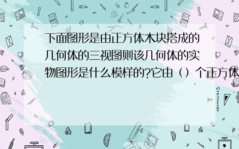 下面图形是由正方体木块搭成的几何体的三视图则该几何体的实物图形是什么模样的?它由（）个正方体搭成主视图是|_| 俯视图是|_| 左视图是|_||_| 实在没图,就用|_|代替正方形吧|_| |_||_| |_||_|