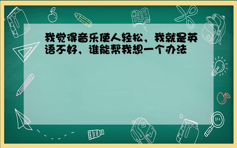 我觉得音乐使人轻松，我就是英语不好，谁能帮我想一个办法