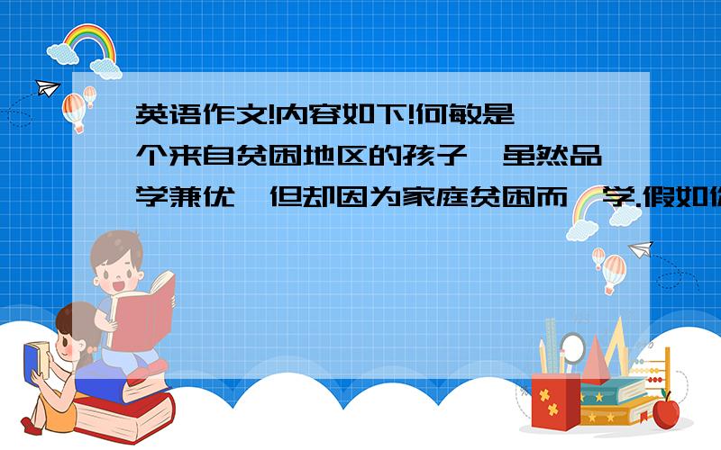 英语作文!内容如下!何敏是一个来自贫困地区的孩子,虽然品学兼优,但却因为家庭贫困而辍学.假如你是你们班的班长,组织了一次班级活动,为何敏义演、义捐,帮助他完成学业,请根据提示写一