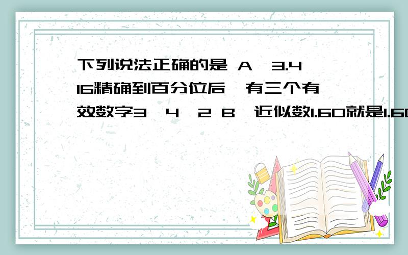 下列说法正确的是 A、3.416精确到百分位后,有三个有效数字3,4,2 B、近似数1.60就是1.6C、近似数15.0与近似数15的有效数字相同 D、5.219精确到百分位为5.21