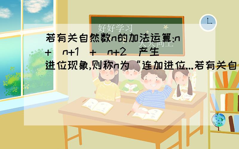 若有关自然数n的加法运算:n+(n+1)+(n+2)产生进位现象,则称n为“连加进位...若有关自然数n的加法运算:n+(n+1)+(n+2)产生进位现象,则称n为“连加进位数”例如2不是连加进位数,2+3+4=9不产生进位现象