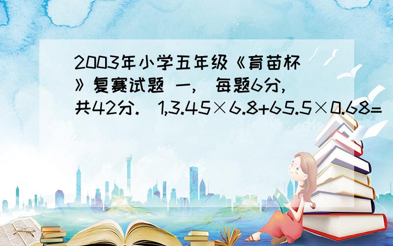 2003年小学五年级《育苗杯》复赛试题 一,(每题6分,共42分.)1,3.45×6.8+65.5×0.68=( )2,有两个数a=0.00……025,b=0.00……04.2002个0 2003个0(1)a+b=( ) (2)a×b=( )3,201-201=( ).4,对于一列数( ),11,17,23,( ),在下列四组