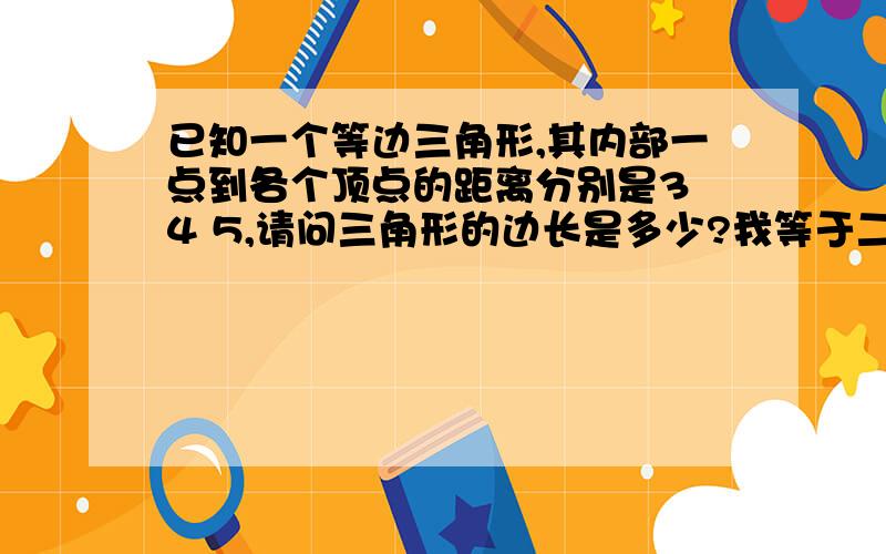 已知一个等边三角形,其内部一点到各个顶点的距离分别是3 4 5,请问三角形的边长是多少?我等于二倍根号十二