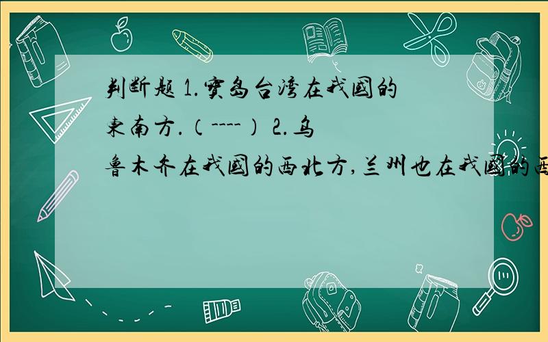 判断题 1.宝岛台湾在我国的东南方.（----） 2.乌鲁木齐在我国的西北方,兰州也在我国的西北方.（----）3.昆明在我国的西北方,长沙在我国的西南方.（----）4.南京在我国的最南方,杭州在我国的