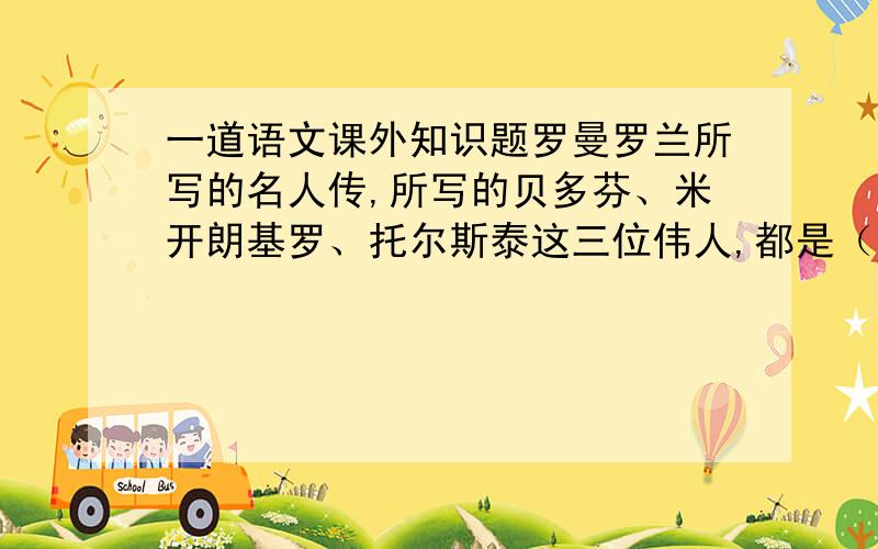 一道语文课外知识题罗曼罗兰所写的名人传,所写的贝多芬、米开朗基罗、托尔斯泰这三位伟人,都是（）造就的伟人,作品赞美了他们的高尚品德和（）的精神