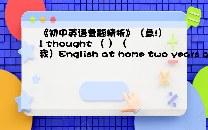 《初中英语专题精析》（急!）I thought （ ）（我）English at home two years ago.(填括号里的单词)他想成为一名医生的终于梦想实现了。His dream being（ ）（ ）（ ）（ ）at last.