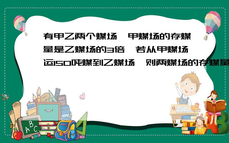 有甲乙两个煤场,甲煤场的存煤量是乙煤场的3倍,若从甲煤场运150吨煤到乙煤场,则两煤场的存煤量相等.原来甲乙两煤场各存煤多少吨?