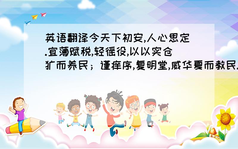 英语翻译今天下初安,人心思定.宜薄赋税,轻徭役,以以实仓廪而养民；谨痒序,复明堂,威华夏而教民.诚如是,则可复桓、文之伟业,继贞观之繁盛矣!”