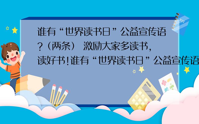 谁有“世界读书日”公益宣传语?（两条） 激励大家多读书,读好书!谁有“世界读书日”公益宣传语?（两条）激励大家多读书,读好书!（有50财富等你!）是