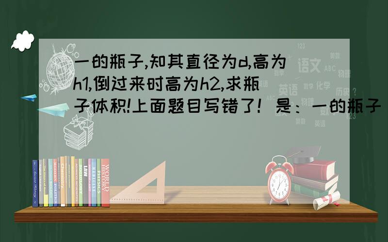 一的瓶子,知其直径为d,高为h1,倒过来时高为h2,求瓶子体积!上面题目写错了！是：一的瓶子，知其直径为d，内有一些水量的水高为h1，倒过来时水高为h2，求瓶子体积！