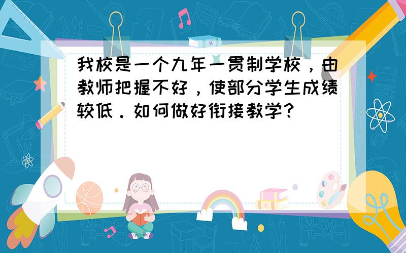 我校是一个九年一贯制学校，由教师把握不好，使部分学生成绩较低。如何做好衔接教学？