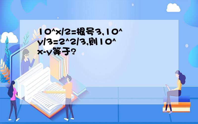 10^x/2=根号3,10^y/3=2^2/3,则10^x-y等于?