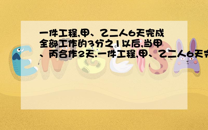 一件工程,甲、乙二人6天完成全部工作的3分之1以后,当甲、丙合作2天.一件工程,甲、乙二人6天完成全部工作的3分之1以后,当甲、丙合作2天,又完成全部工作的6分之1,最后由甲乙丙三人工作了5