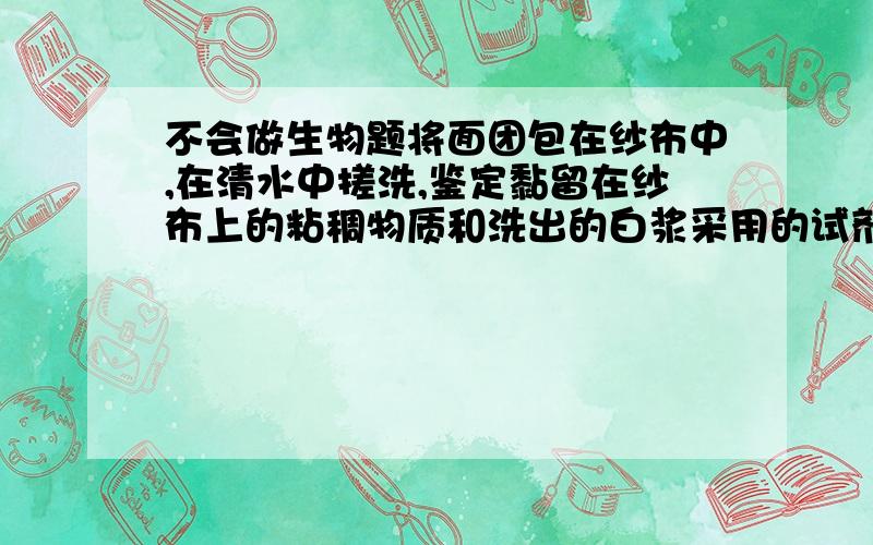 不会做生物题将面团包在纱布中,在清水中搓洗,鉴定黏留在纱布上的粘稠物质和洗出的白浆采用的试剂分别是什么?答案是双缩脲和碘液、为什么不是这个疑问，我知道什么是检验什么的，只