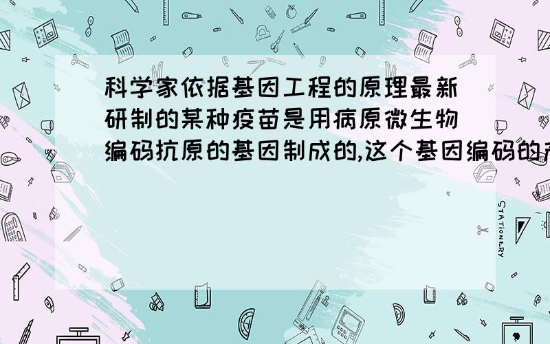 科学家依据基因工程的原理最新研制的某种疫苗是用病原微生物编码抗原的基因制成的,这个基因编码的产物能诱导机体产生免疫反应.该疫苗 A．引起人体特异性免疫的原因是DNA分子上具有抗