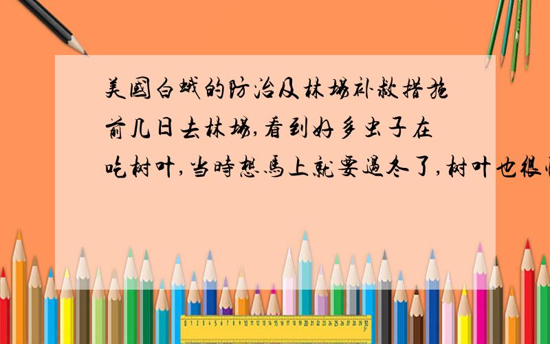 美国白蛾的防治及林场补救措施前几日去林场,看到好多虫子在吃树叶,当时想马上就要过冬了,树叶也很快就要落了,就没在意.可回来以后才听说那是美国白蛾,扩散性和耐药性都很强,就连掉下