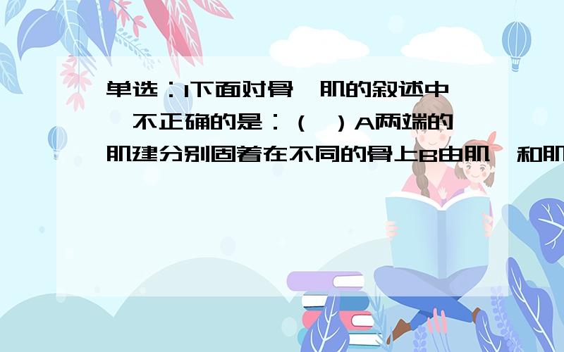 单选：1下面对骨骼肌的叙述中,不正确的是：（ ）A两端的肌建分别固着在不同的骨上B由肌腱和肌腹两部分组成C任何一块肌肉受到刺激后都能收缩D两端的肌腱非别固着在同一骨上2青少儿童