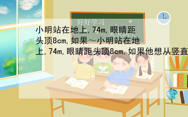 小明站在地上,74m,眼睛距头顶8cm,如果～小明站在地上,74m,眼睛距头顶8cm,如果他想从竖直挂在墙上的平面镜看到自己的脚,这面镜子的底边离地面的高度应不超过（ ）m如果可以,请说说为什么好