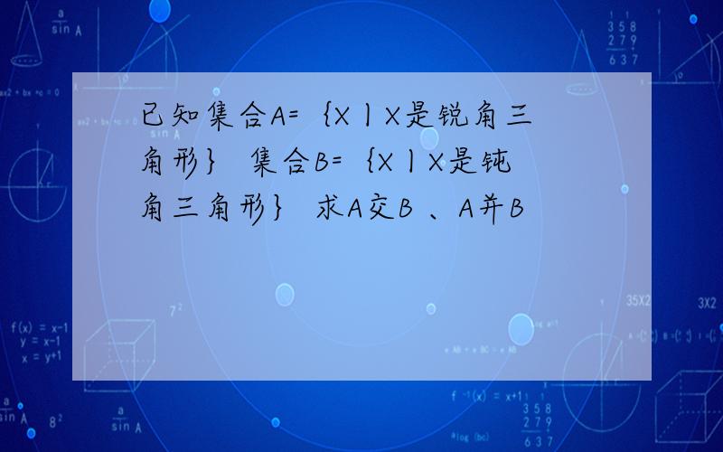 已知集合A=｛X丨X是锐角三角形｝ 集合B=｛X丨X是钝角三角形｝ 求A交B 、A并B