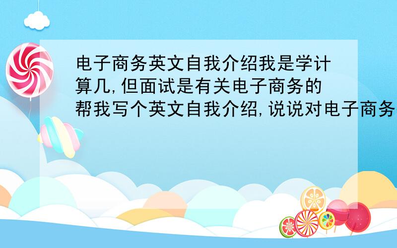 电子商务英文自我介绍我是学计算几,但面试是有关电子商务的帮我写个英文自我介绍,说说对电子商务很感兴趣,很有信心胜任这份工作之类的大概4-5分钟就行.速度快的话有分加