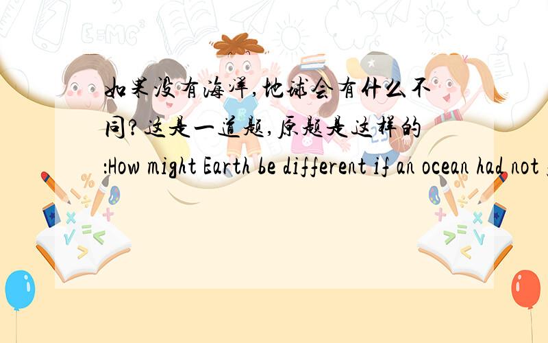 如果没有海洋,地球会有什么不同?这是一道题,原题是这样的：How might Earth be different if an ocean had not formed on its surface?翻译如题.从科学的角度看看.麻烦具体一点，系统一点。