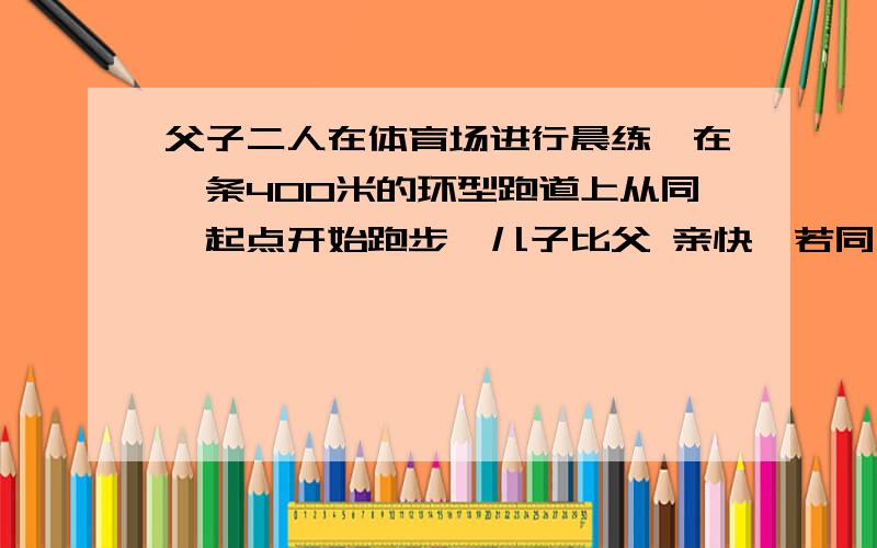 父子二人在体育场进行晨练,在一条400米的环型跑道上从同一起点开始跑步,儿子比父 亲快,若同向,他们每膈3分20秒相遇一次,若反向,他们每隔40秒向遇一次,则父亲的速度为多少?