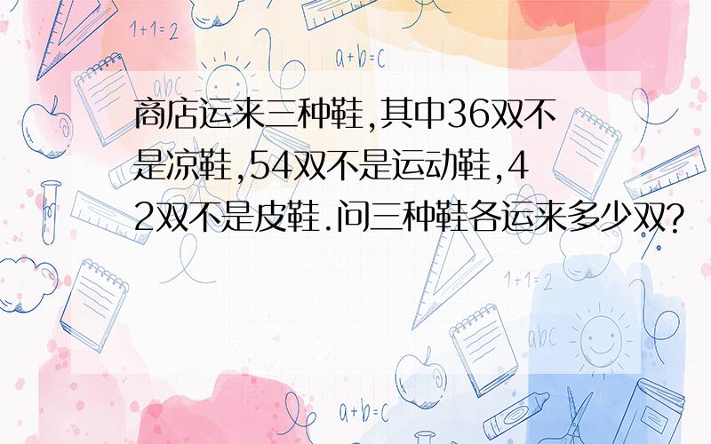 商店运来三种鞋,其中36双不是凉鞋,54双不是运动鞋,42双不是皮鞋.问三种鞋各运来多少双?