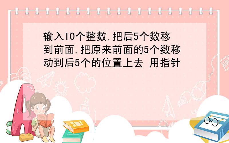 输入10个整数,把后5个数移到前面,把原来前面的5个数移动到后5个的位置上去 用指针