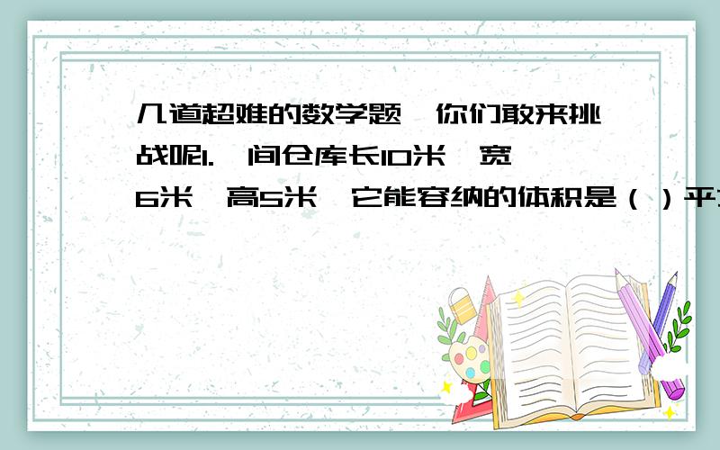 几道超难的数学题,你们敢来挑战呢1.一间仓库长10米,宽6米,高5米,它能容纳的体积是（）平方米.50千克的一袋的长方体水泥,长0.6米,宽0.5米,高0.2米,这间仓库大约可以放（）千克水泥.要放750吨