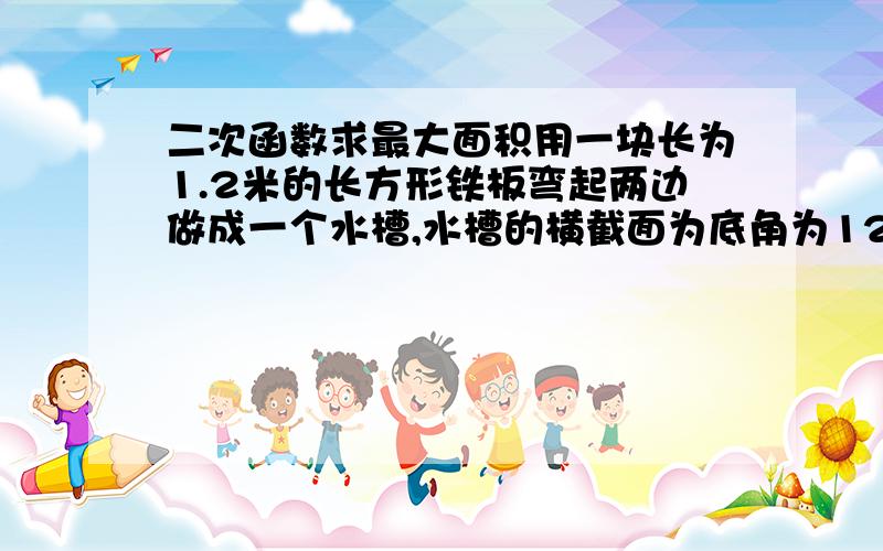 二次函数求最大面积用一块长为1.2米的长方形铁板弯起两边做成一个水槽,水槽的横截面为底角为120°的等腰梯形,要使水槽的横截面积最大,它的侧面腰长应是多少?最大截面积是多少?