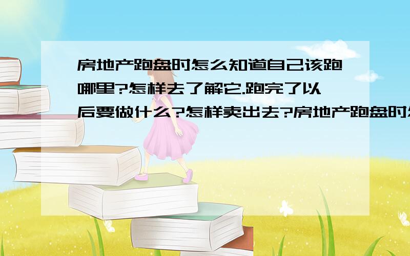 房地产跑盘时怎么知道自己该跑哪里?怎样去了解它.跑完了以后要做什么?怎样卖出去?房地产跑盘时怎么知道自己该跑哪里?怎样去了解它.小区保安不让进怎么办?跑完了以后要做什么?怎样卖