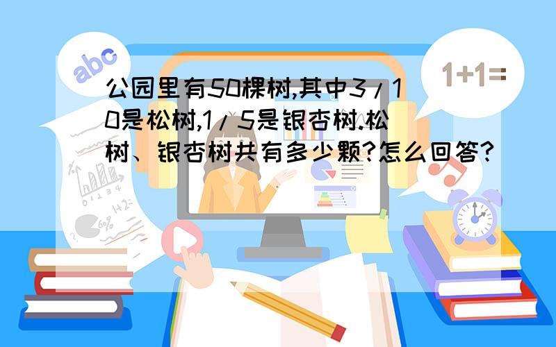 公园里有50棵树,其中3/10是松树,1/5是银杏树.松树、银杏树共有多少颗?怎么回答?