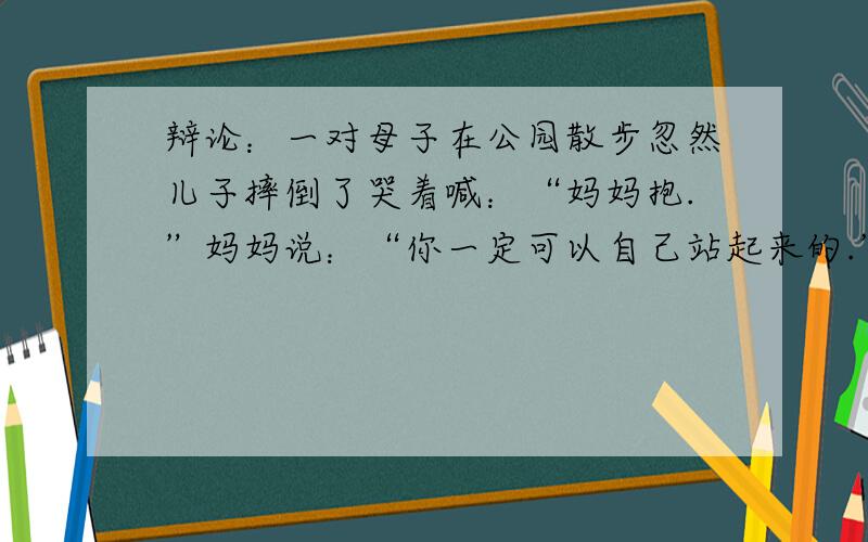 辩论：一对母子在公园散步忽然儿子摔倒了哭着喊：“妈妈抱.”妈妈说：“你一定可以自己站起来的.”.辩论妈妈是冷漠还是真爱,我要辩论的是冷漠,应该怎么辩