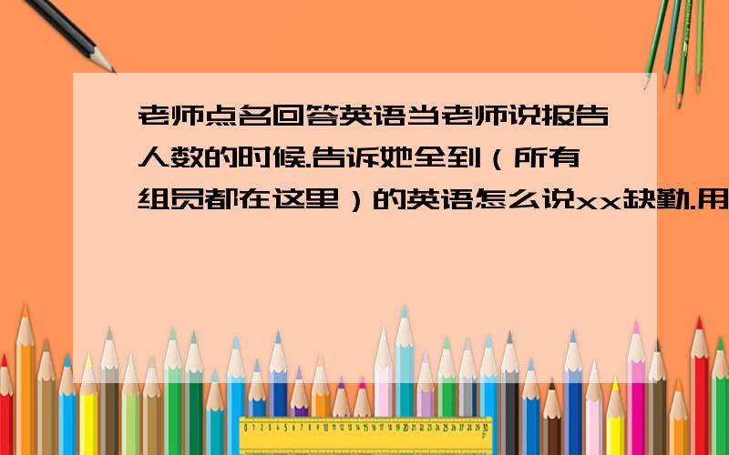 老师点名回答英语当老师说报告人数的时候.告诉她全到（所有组员都在这里）的英语怎么说xx缺勤.用英语怎么说xx事假.用英语怎么说xx病假.用英语怎么说