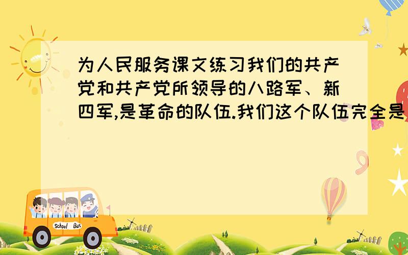 为人民服务课文练习我们的共产党和共产党所领导的八路军、新四军,是革命的队伍.我们这个队伍完全是为着解放人民的,是彻底地为人民的利益工作的.张思德同志就是我们这个队伍中的一个