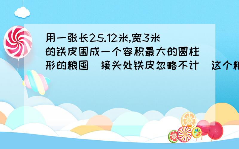 用一张长25.12米,宽3米的铁皮围成一个容积最大的圆柱形的粮囤(接头处铁皮忽略不计)这个粮囤的容积是多少