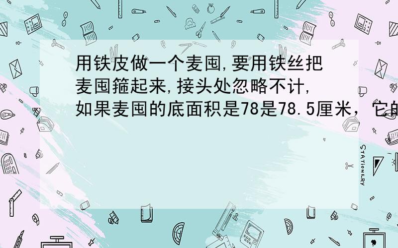 用铁皮做一个麦囤,要用铁丝把麦囤箍起来,接头处忽略不计,如果麦囤的底面积是78是78.5厘米，它的面积是多少厘米？