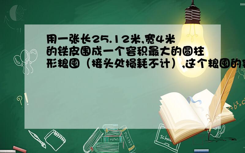 用一张长25.12米,宽4米的铁皮围成一个容积最大的圆柱形粮囤（接头处损耗不计）,这个粮囤的容积是多少?