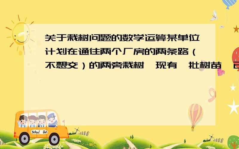 关于栽树问题的数学运算某单位计划在通往两个厂房的两条路（不想交）的两旁栽树,现有一批树苗,已知一条路的长度是另一条路长度的两倍还多6000米,若每隔4米栽一棵,则少2754棵；每隔5米