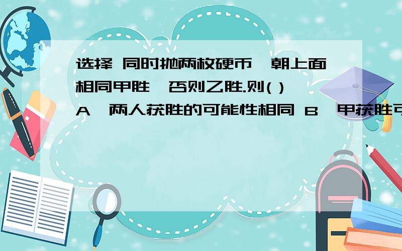 选择 同时抛两枚硬币,朝上面相同甲胜,否则乙胜.则(） A、两人获胜的可能性相同 B、甲获胜可能性大 c、乙获