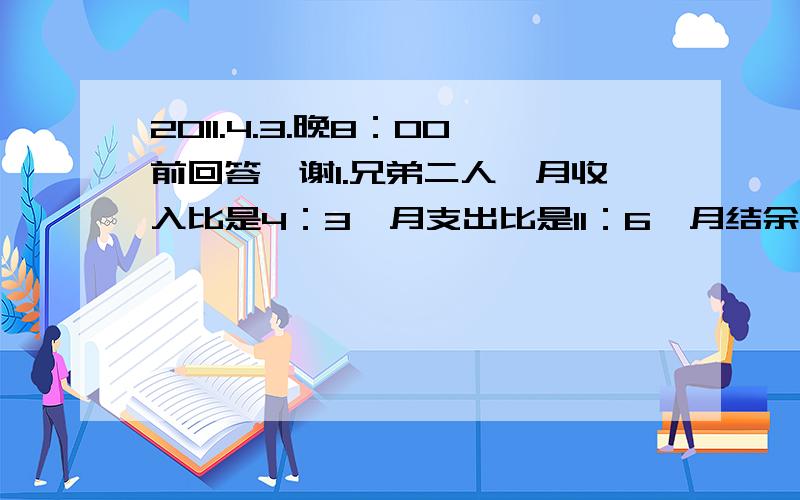 2011.4.3.晚8：00前回答,谢1.兄弟二人,月收入比是4：3,月支出比是11：6,月结余均为900元,问每人每月各收入多少元?2.甲、乙、丙三赛跑,赛程10千米,当甲到终点时,乙距终点2千米,丙离乙还有2千米,