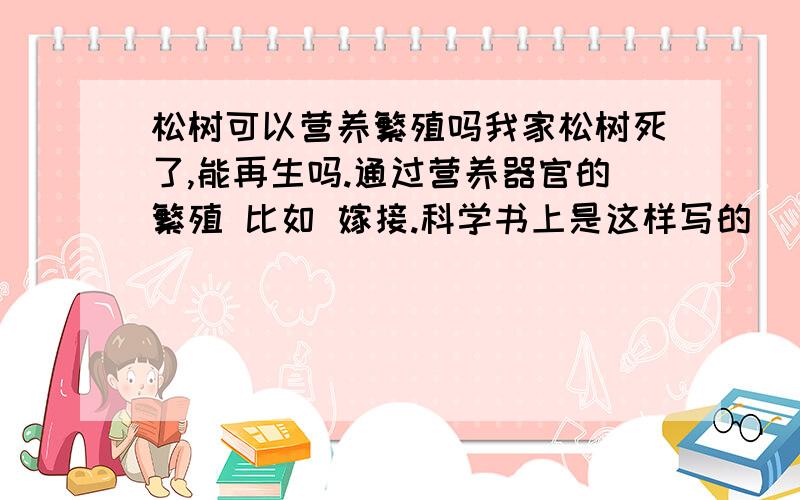 松树可以营养繁殖吗我家松树死了,能再生吗.通过营养器官的繁殖 比如 嫁接.科学书上是这样写的