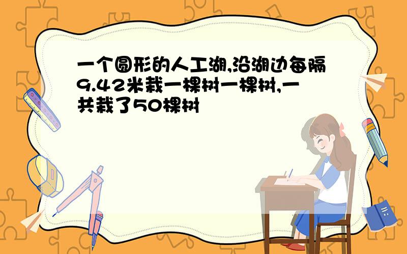 一个圆形的人工湖,沿湖边每隔9.42米栽一棵树一棵树,一共栽了50棵树