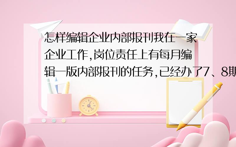 怎样编辑企业内部报刊我在一家企业工作,岗位责任上有每月编辑一版内部报刊的任务,已经办了7、8期的样子吧,但是现在觉得越办内容就越狭窄.不知道每期刊登点什么好?马上又到月底了,要