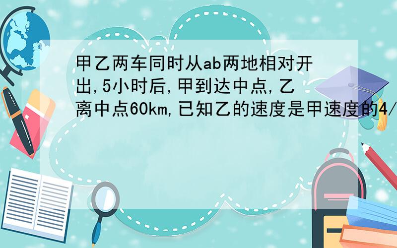 甲乙两车同时从ab两地相对开出,5小时后,甲到达中点,乙离中点60km,已知乙的速度是甲速度的4/5,求全程