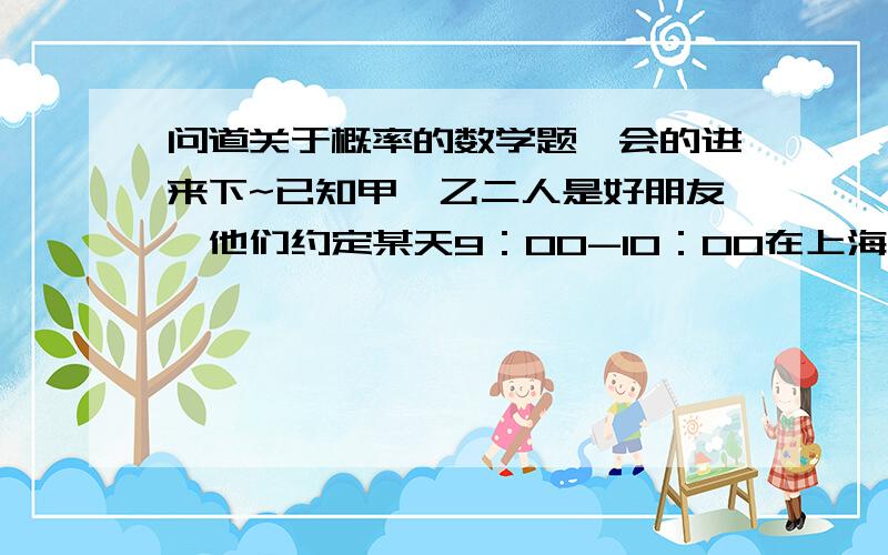 问道关于概率的数学题,会的进来下~已知甲、乙二人是好朋友,他们约定某天9：00-10：00在上海公园门口见面,若其中一人在约定时间内等待20分钟后,不见另一人出现,则这人便会离开.如果两个