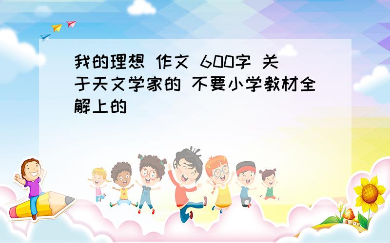 我的理想 作文 600字 关于天文学家的 不要小学教材全解上的