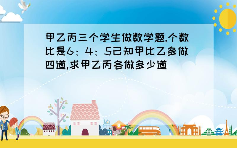 甲乙丙三个学生做数学题,个数比是6：4：5已知甲比乙多做四道,求甲乙丙各做多少道