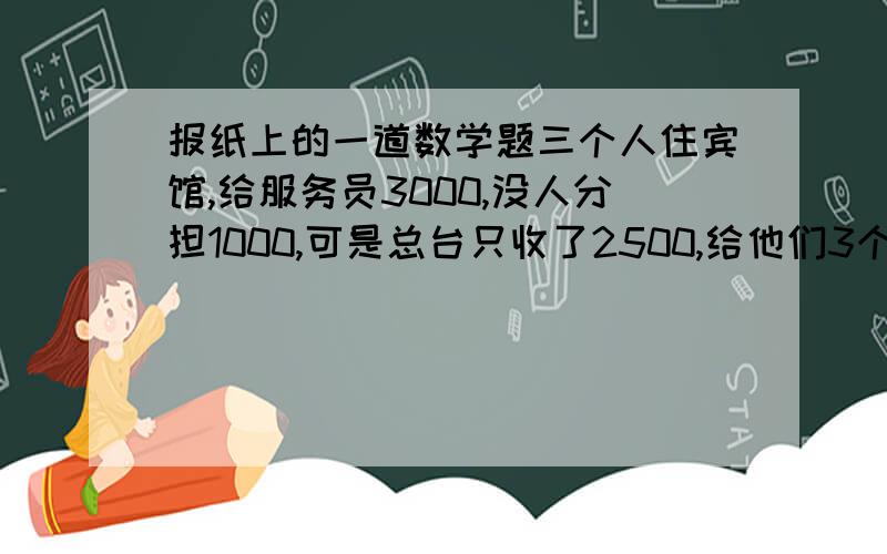 报纸上的一道数学题三个人住宾馆,给服务员3000,没人分担1000,可是总台只收了2500,给他们3个还回500,但是服务员私自扣了200,还给了300百,没人100,1000-100相当于每人掏了900,900x3=2700,2700+服务员的200