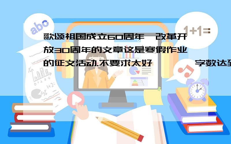 歌颂祖国成立60周年,改革开放30周年的文章这是寒假作业的征文活动.不要求太好````字数达到````不偏题就行,应付一下就可以了,哪位能提供给小妹文章呢?谢谢咯```字数800左右就可以了